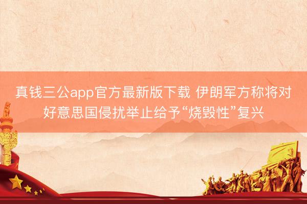 真钱三公app官方最新版下载 伊朗军方称将对好意思国侵扰举止给予“烧毁性”复兴