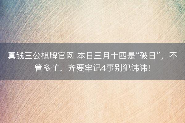 真钱三公棋牌官网 本日三月十四是“破日”，不管多忙，齐要牢记4事别犯讳讳！