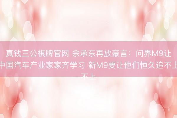 真钱三公棋牌官网 余承东再放豪言：问界M9让中国汽车产业家家齐学习 新M9要让他们恒久追不上